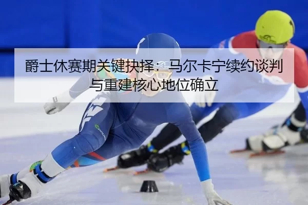 爵士休赛期关键抉择：马尔卡宁续约谈判与重建核心地位确立