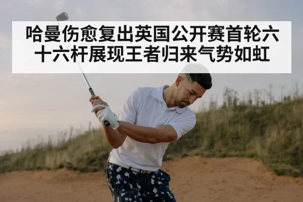 哈曼伤愈复出英国公开赛首轮六十六杆展现王者归来气势如虹