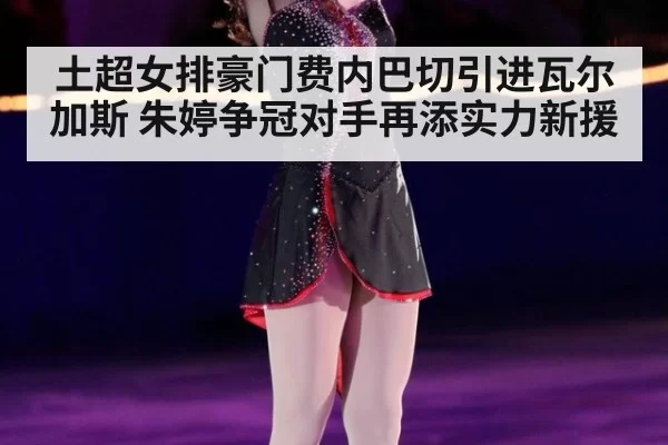 土超女排豪门费内巴切引进瓦尔加斯 朱婷争冠对手再添实力新援