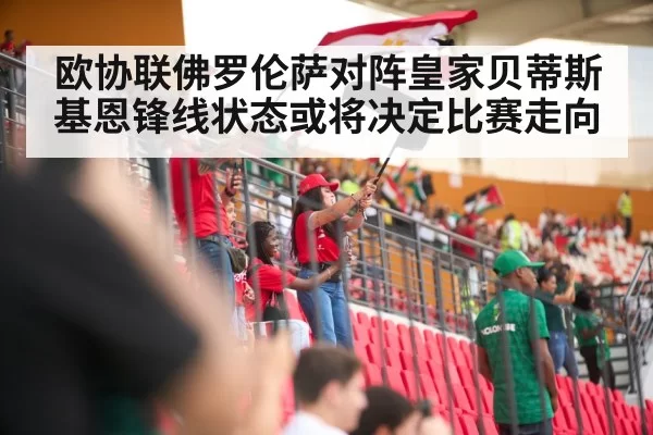 欧协联佛罗伦萨对阵皇家贝蒂斯基恩锋线状态或将决定比赛走向